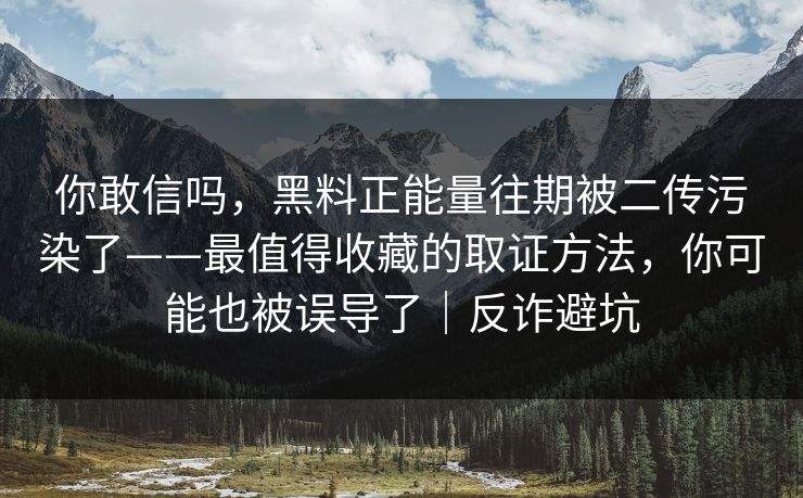 你敢信吗，黑料正能量往期被二传污染了——最值得收藏的取证方法，你可能也被误导了｜反诈避坑
