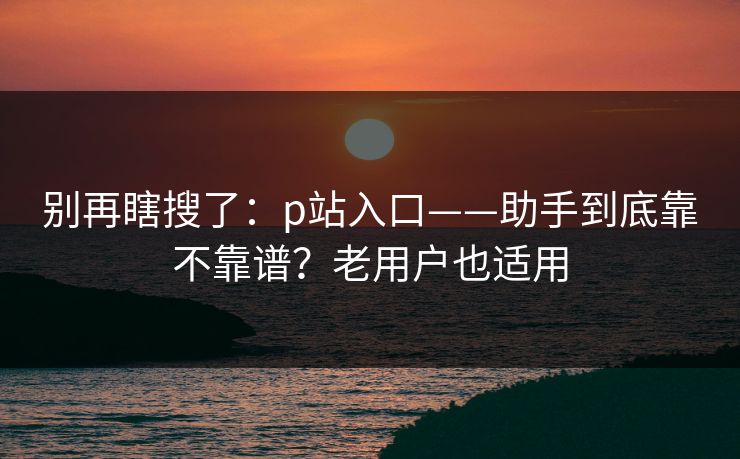 别再瞎搜了：p站入口——助手到底靠不靠谱？老用户也适用