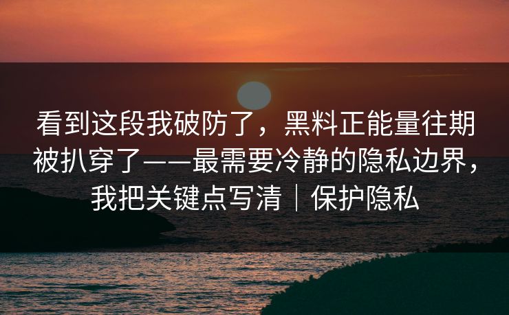看到这段我破防了，黑料正能量往期被扒穿了——最需要冷静的隐私边界，我把关键点写清｜保护隐私