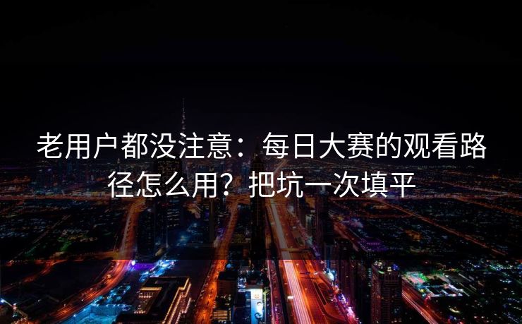 老用户都没注意：每日大赛的观看路径怎么用？把坑一次填平