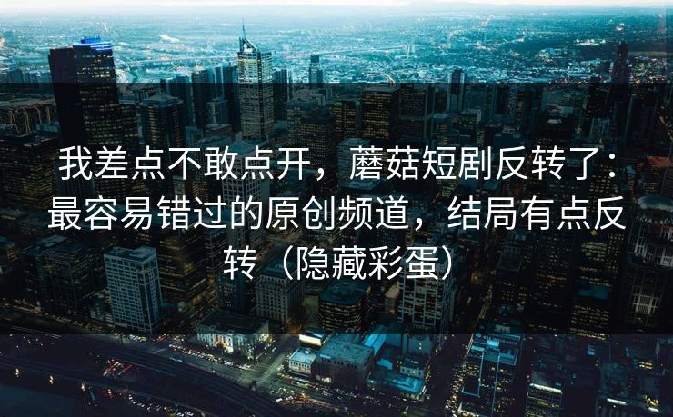 我差点不敢点开，蘑菇短剧反转了：最容易错过的原创频道，结局有点反转（隐藏彩蛋）