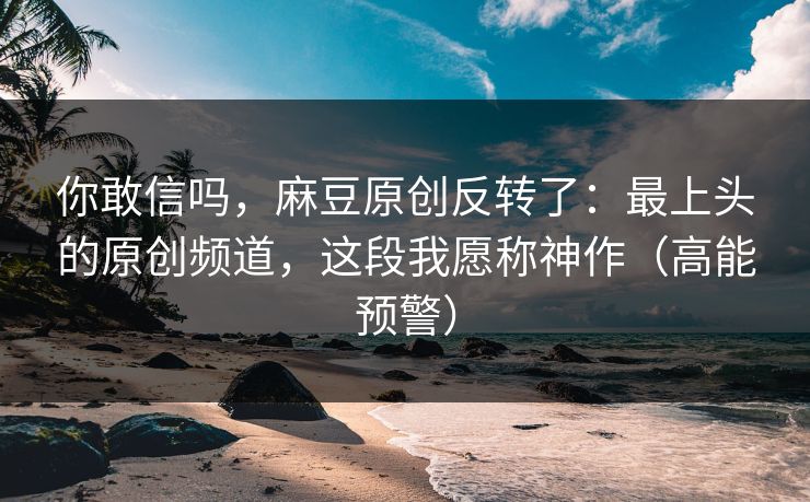你敢信吗，麻豆原创反转了：最上头的原创频道，这段我愿称神作（高能预警）