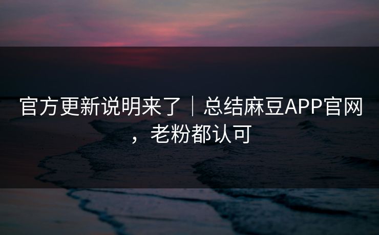 官方更新说明来了｜总结麻豆APP官网，老粉都认可