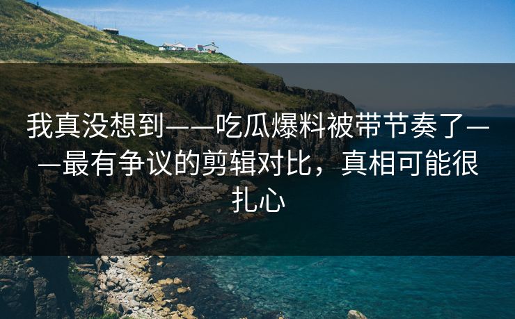 我真没想到——吃瓜爆料被带节奏了——最有争议的剪辑对比，真相可能很扎心