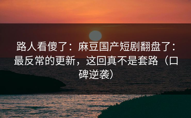 路人看傻了：麻豆国产短剧翻盘了：最反常的更新，这回真不是套路（口碑逆袭）