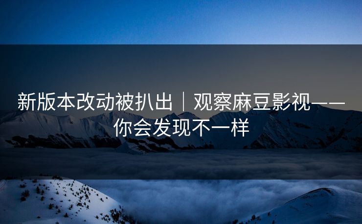 新版本改动被扒出｜观察麻豆影视——你会发现不一样