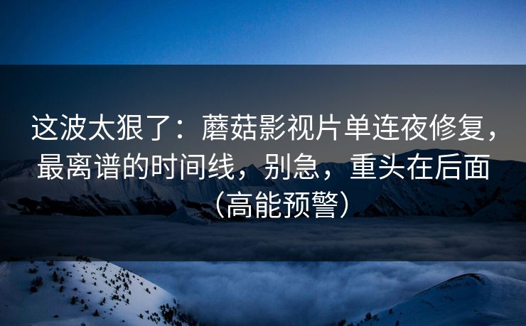 这波太狠了：蘑菇影视片单连夜修复，最离谱的时间线，别急，重头在后面（高能预警）