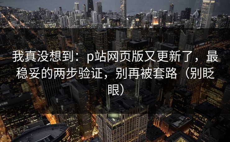 我真没想到：p站网页版又更新了，最稳妥的两步验证，别再被套路（别眨眼）