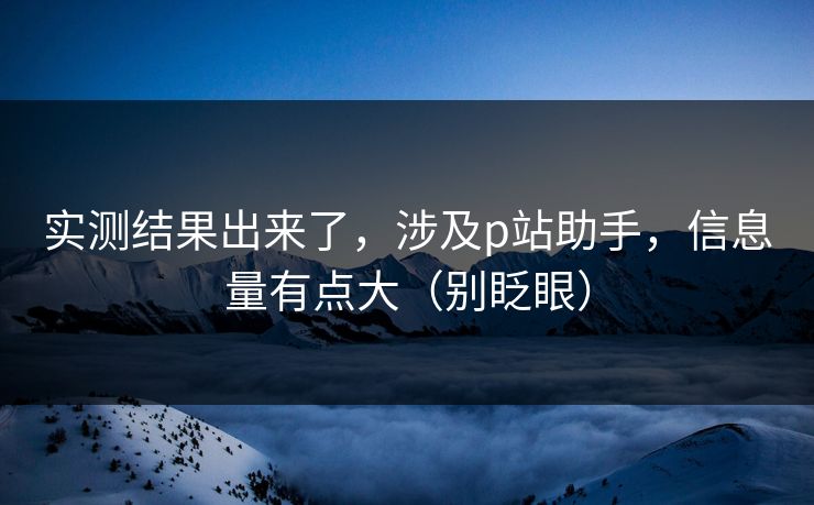 实测结果出来了，涉及p站助手，信息量有点大（别眨眼）