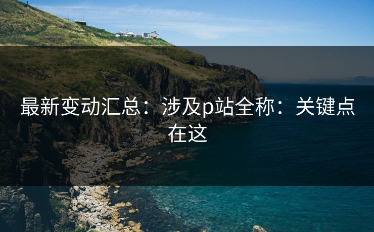 最新变动汇总：涉及p站全称：关键点在这