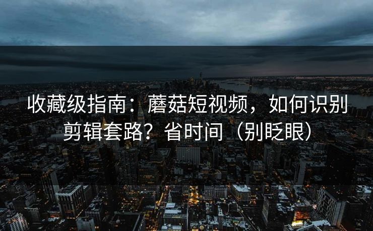 收藏级指南：蘑菇短视频，如何识别剪辑套路？省时间（别眨眼）