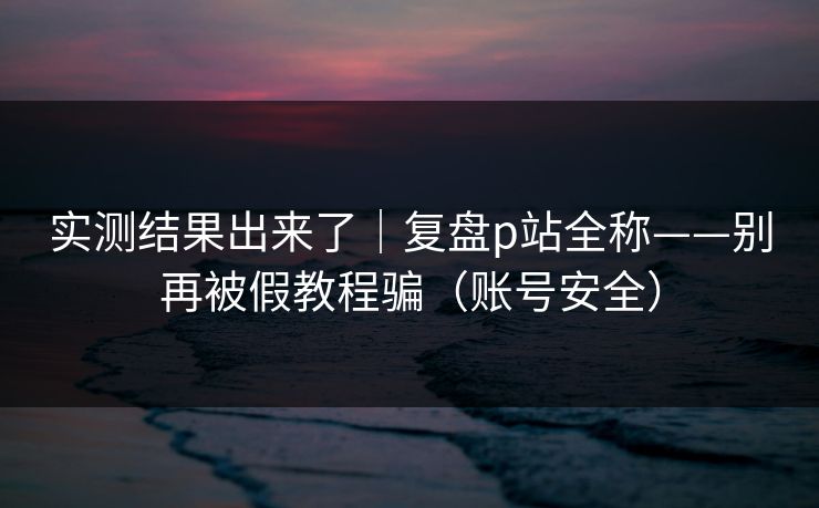 实测结果出来了｜复盘p站全称——别再被假教程骗（账号安全）