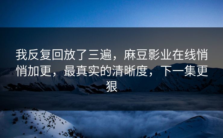 我反复回放了三遍，麻豆影业在线悄悄加更，最真实的清晰度，下一集更狠