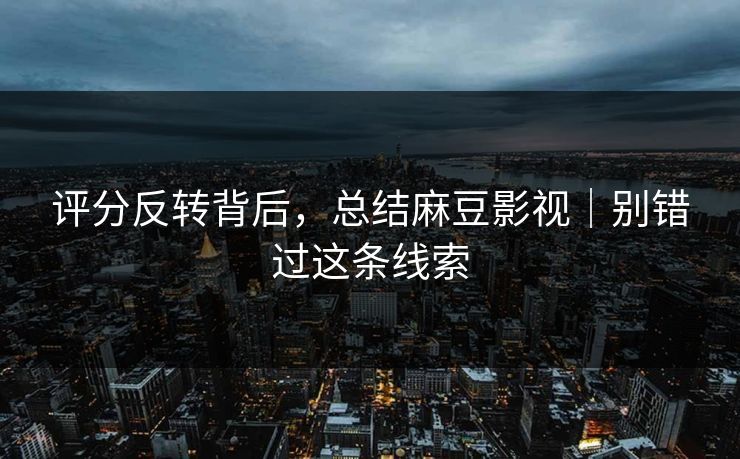 评分反转背后，总结麻豆影视｜别错过这条线索