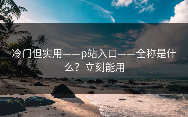 冷门但实用——p站入口——全称是什么？立刻能用