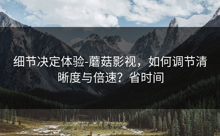 细节决定体验-蘑菇影视，如何调节清晰度与倍速？省时间