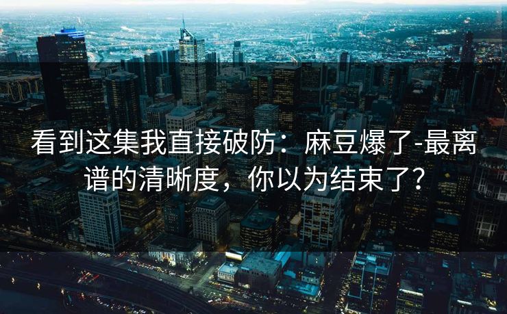 看到这集我直接破防：麻豆爆了-最离谱的清晰度，你以为结束了？
