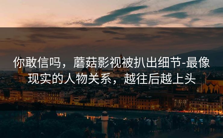 你敢信吗，蘑菇影视被扒出细节-最像现实的人物关系，越往后越上头