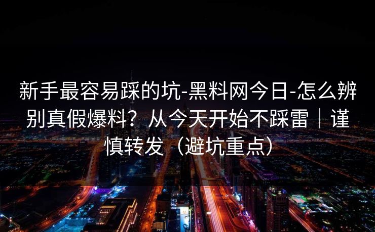 新手最容易踩的坑-黑料网今日-怎么辨别真假爆料？从今天开始不踩雷｜谨慎转发（避坑重点）