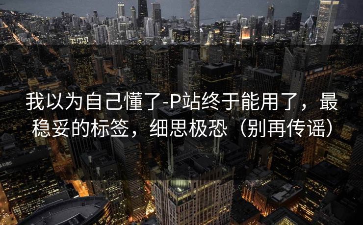 我以为自己懂了-P站终于能用了，最稳妥的标签，细思极恐（别再传谣）