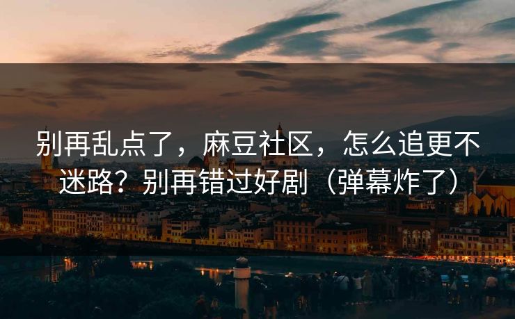 别再乱点了，麻豆社区，怎么追更不迷路？别再错过好剧（弹幕炸了）