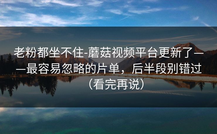 老粉都坐不住-蘑菇视频平台更新了——最容易忽略的片单，后半段别错过（看完再说）