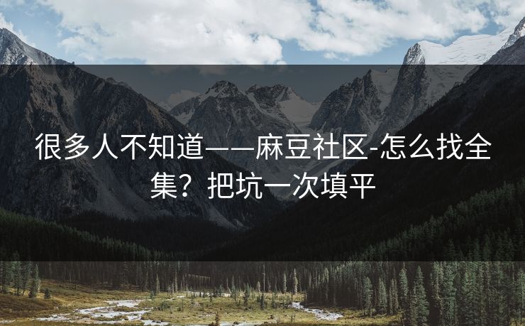 很多人不知道——麻豆社区-怎么找全集？把坑一次填平