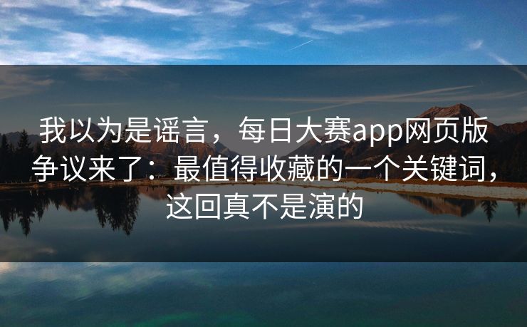 我以为是谣言，每日大赛app网页版争议来了：最值得收藏的一个关键词，这回真不是演的