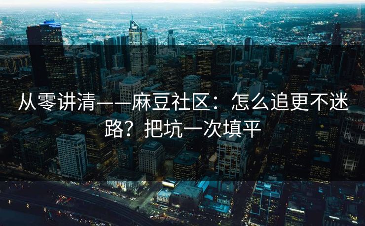 从零讲清——麻豆社区：怎么追更不迷路？把坑一次填平