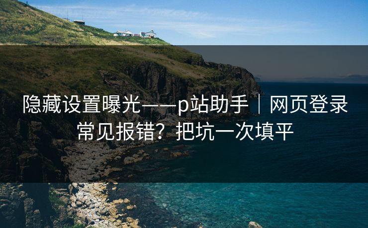 隐藏设置曝光——p站助手｜网页登录常见报错？把坑一次填平