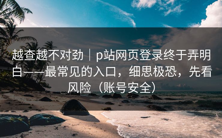 越查越不对劲｜p站网页登录终于弄明白——最常见的入口，细思极恐，先看风险（账号安全）