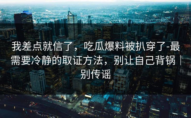 我差点就信了，吃瓜爆料被扒穿了-最需要冷静的取证方法，别让自己背锅｜别传谣