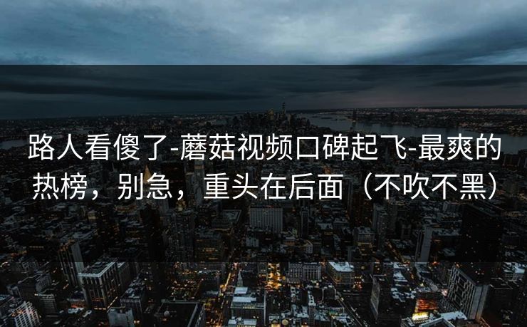 路人看傻了-蘑菇视频口碑起飞-最爽的热榜，别急，重头在后面（不吹不黑）