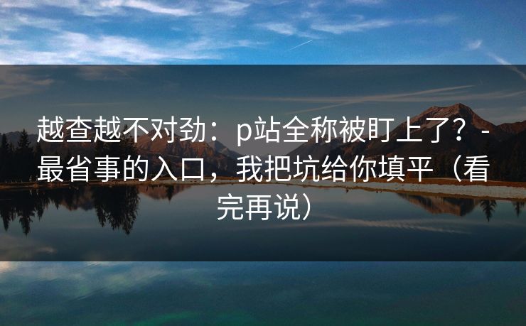 越查越不对劲：p站全称被盯上了？-最省事的入口，我把坑给你填平（看完再说）