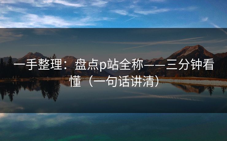 一手整理：盘点p站全称——三分钟看懂（一句话讲清）