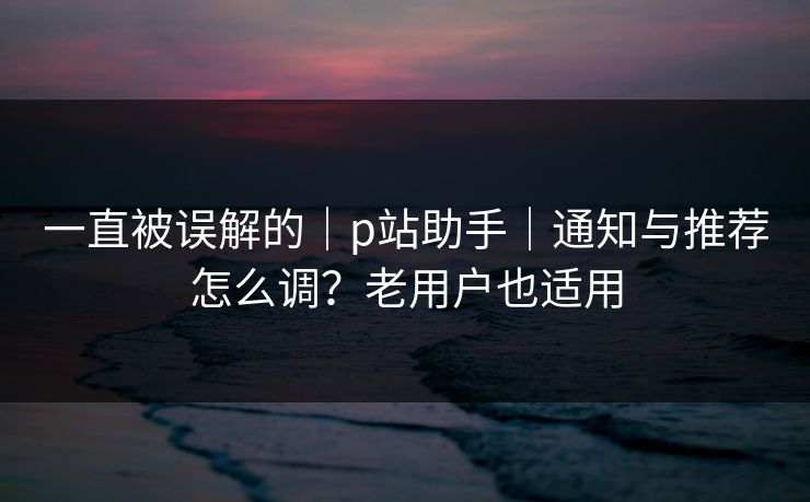 一直被误解的｜p站助手｜通知与推荐怎么调？老用户也适用
