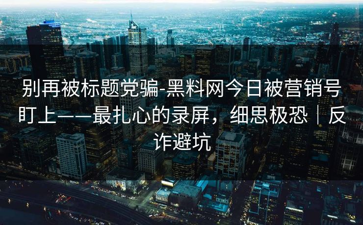 别再被标题党骗-黑料网今日被营销号盯上——最扎心的录屏，细思极恐｜反诈避坑