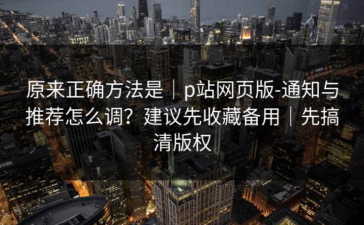 原来正确方法是｜p站网页版-通知与推荐怎么调？建议先收藏备用｜先搞清版权