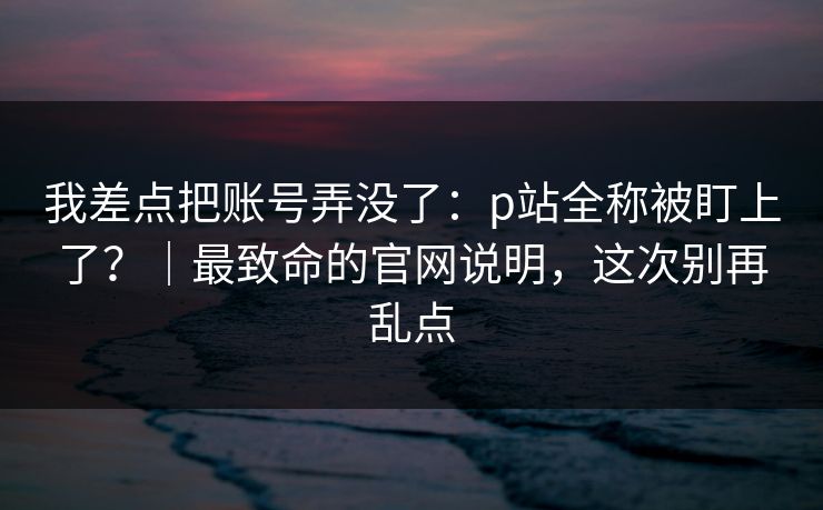 我差点把账号弄没了：p站全称被盯上了？｜最致命的官网说明，这次别再乱点