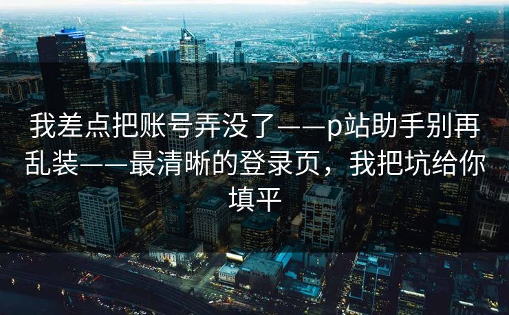我差点把账号弄没了——p站助手别再乱装——最清晰的登录页，我把坑给你填平