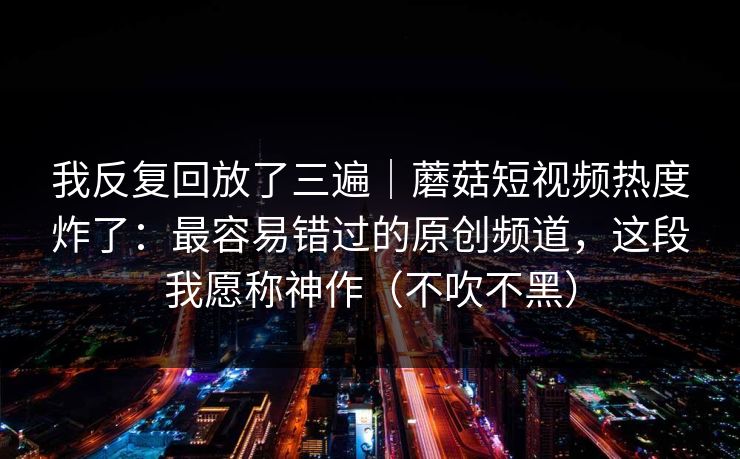 我反复回放了三遍｜蘑菇短视频热度炸了：最容易错过的原创频道，这段我愿称神作（不吹不黑）