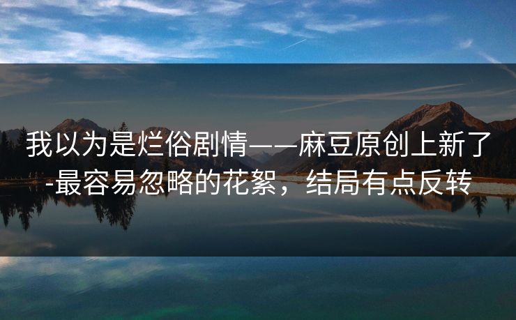 我以为是烂俗剧情——麻豆原创上新了-最容易忽略的花絮，结局有点反转