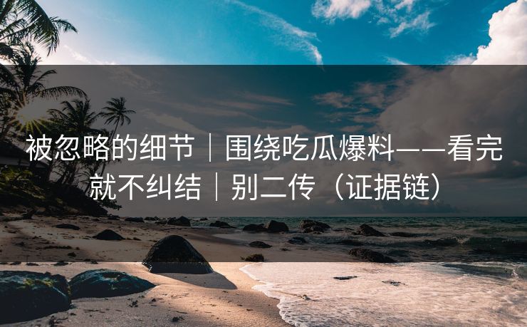 被忽略的细节｜围绕吃瓜爆料——看完就不纠结｜别二传（证据链）