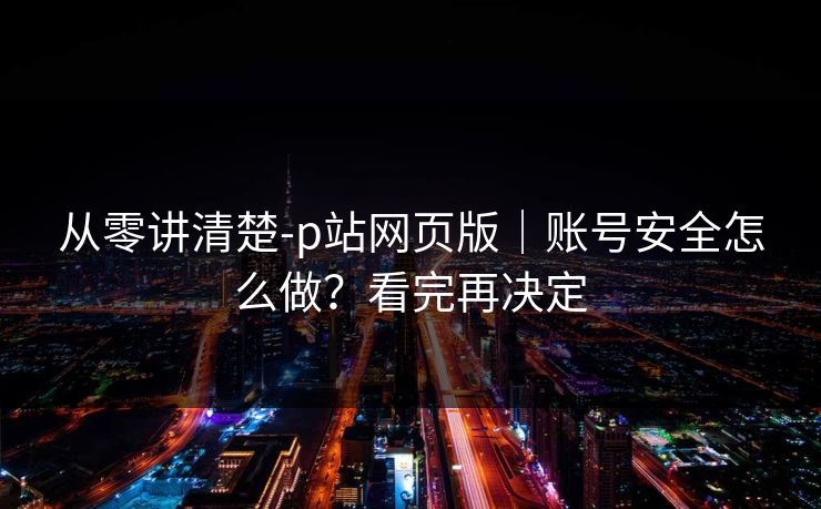 从零讲清楚-p站网页版｜账号安全怎么做？看完再决定