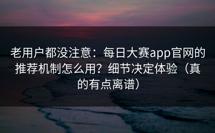老用户都没注意：每日大赛app官网的推荐机制怎么用？细节决定体验（真的有点离谱）