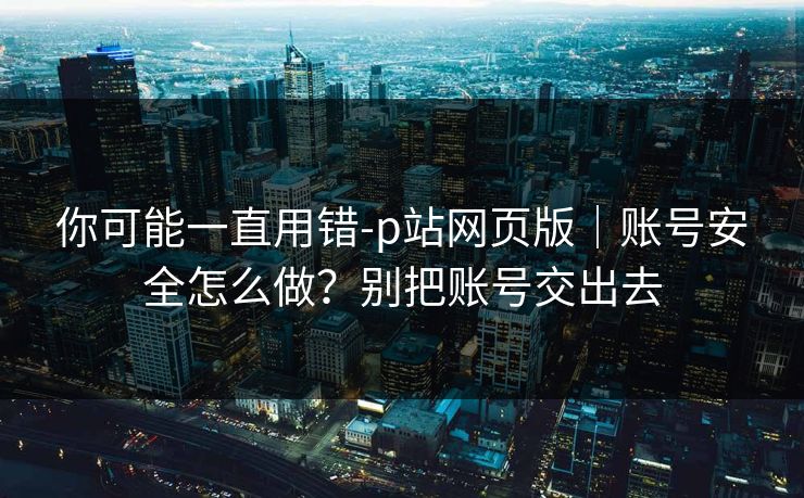 你可能一直用错-p站网页版｜账号安全怎么做？别把账号交出去