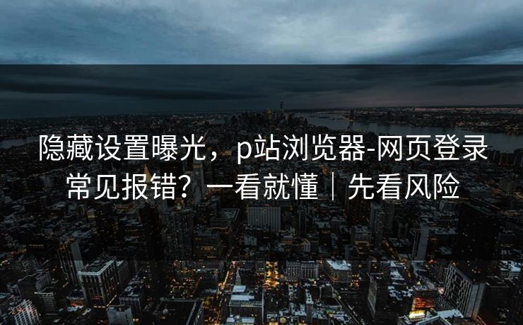 隐藏设置曝光，p站浏览器-网页登录常见报错？一看就懂｜先看风险