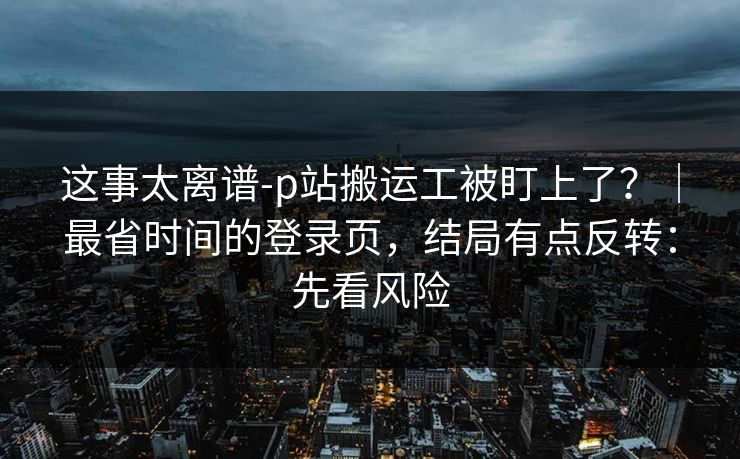 这事太离谱-p站搬运工被盯上了？｜最省时间的登录页，结局有点反转：先看风险