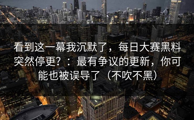 看到这一幕我沉默了，每日大赛黑料突然停更？：最有争议的更新，你可能也被误导了（不吹不黑）