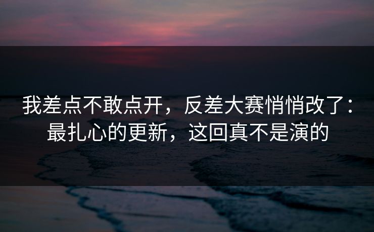 我差点不敢点开，反差大赛悄悄改了：最扎心的更新，这回真不是演的